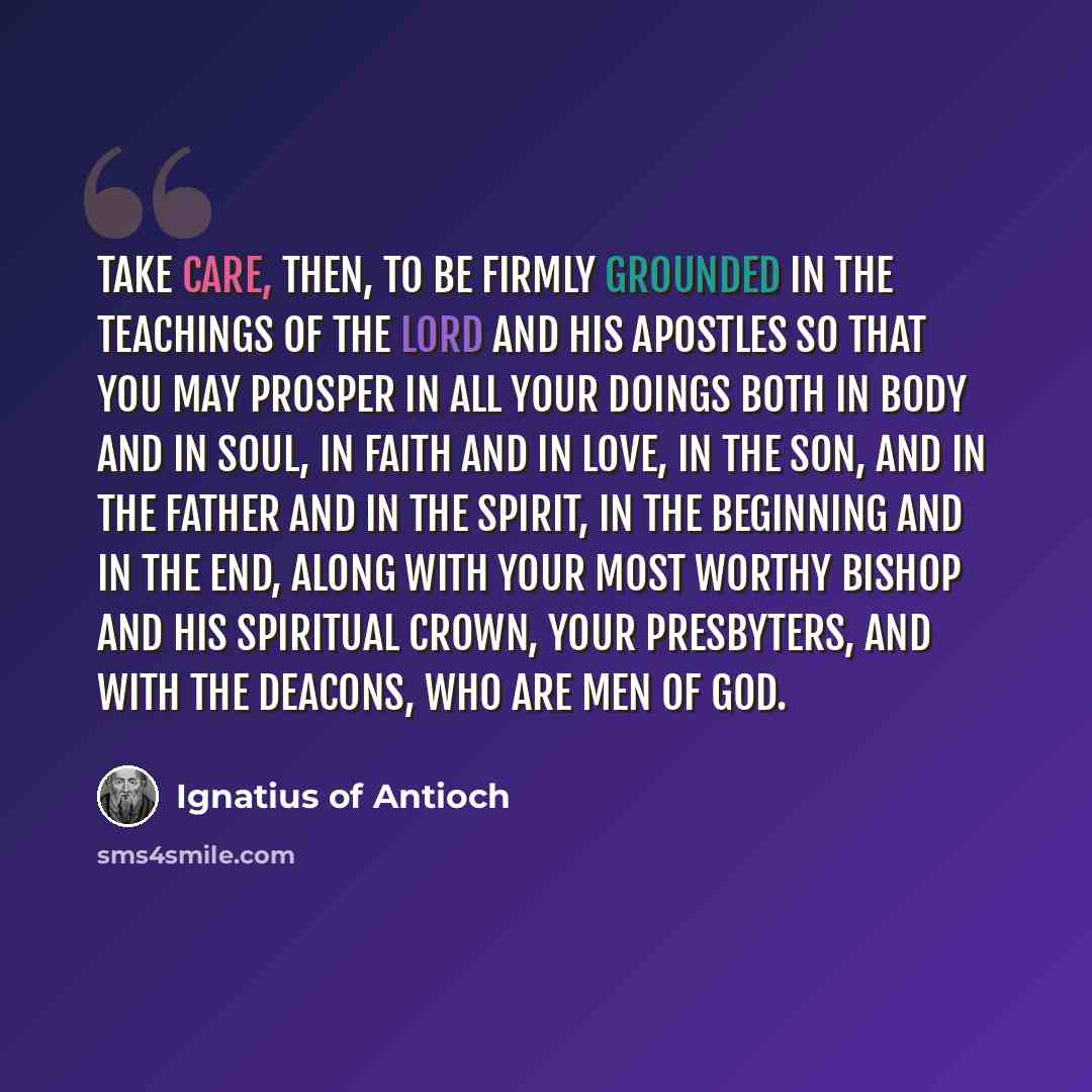 “Take care, then, to be firmly grounded in the teachings of the Lord and his apostles so that you may prosper in all your doings both in body and in soul, in faith and in love, in the Son, and in the Father and in the Spirit, in the beginning and in the end, along with your most worthy bishop and…” quote by Ignatius of Antioch
