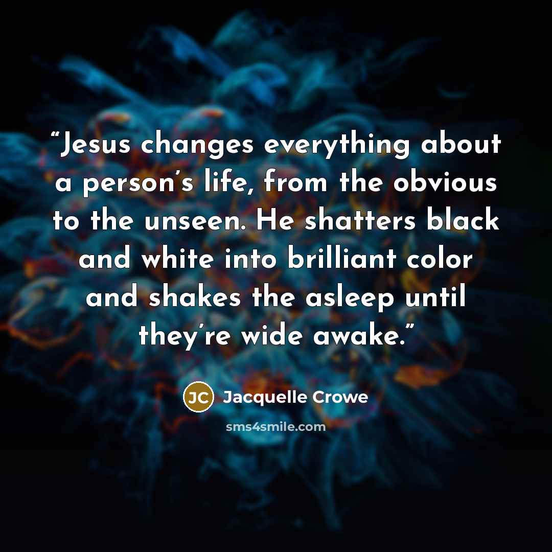 “Jesus changes everything about a person’s life, from the obvious to the unseen. He shatters black and white into brilliant color and shakes the asleep until they’re wide awake.” quote by Jacquelle Crowe