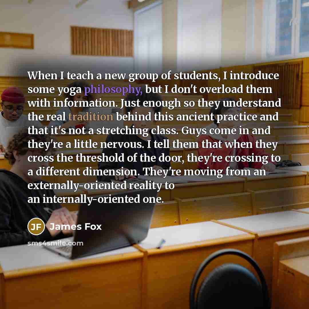 “When I teach a new group of students, I introduce some yoga philosophy, but I don't overload them with information. Just enough so they understand the real tradition behind this ancient practice and that it's not a stretching class. Guys come in and they're a little nervous. I tell them that when…” quote by James Fox