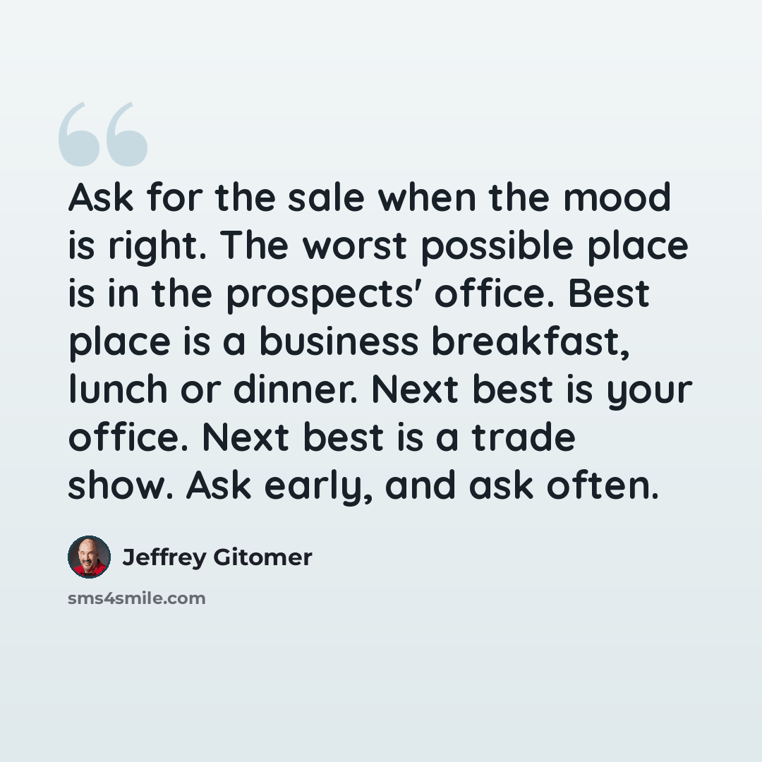 “Ask for the sale when the mood is right. The worst possible place is in the prospects' office. Best place is a business breakfast, lunch or dinner. Next best is your office. Next best is a trade show. Ask early, and ask often.” quote by Jeffrey Gitomer
