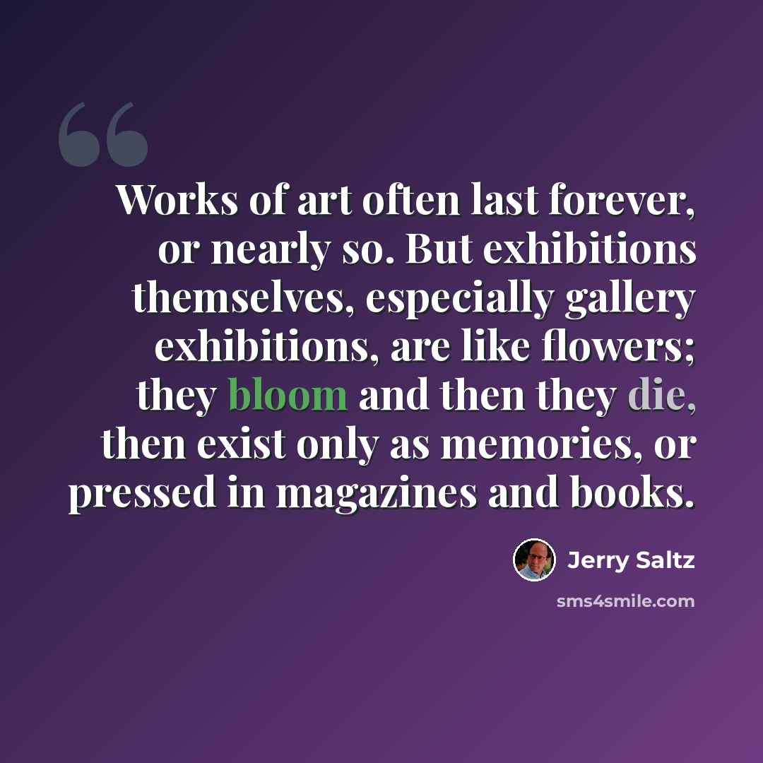 “Works of art often last forever, or nearly so. But exhibitions themselves, especially gallery exhibitions, are like flowers; they bloom and then they die, then exist only as memories, or pressed in magazines and books.” quote by Jerry Saltz