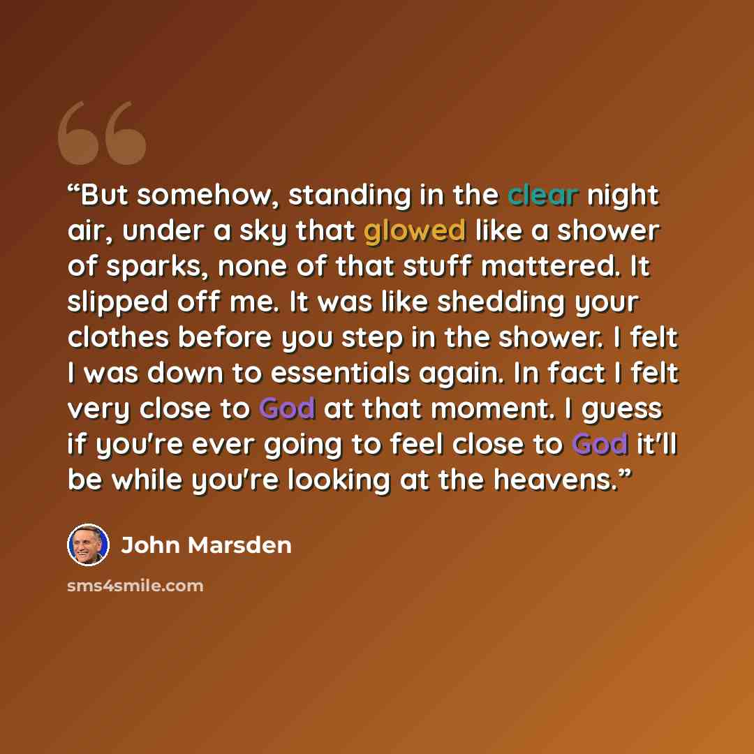“But somehow, standing in the clear night air, under a sky that glowed like a shower of sparks, none of that stuff mattered. It slipped off me. It was like shedding your clothes before you step in the shower. I felt I was down to essentials again. In fact I felt very close to God at that moment. I…” quote by John Marsden