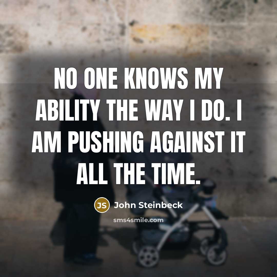 “No one knows my ability the way I do. I am pushing against it all the time.” quote by John Steinbeck