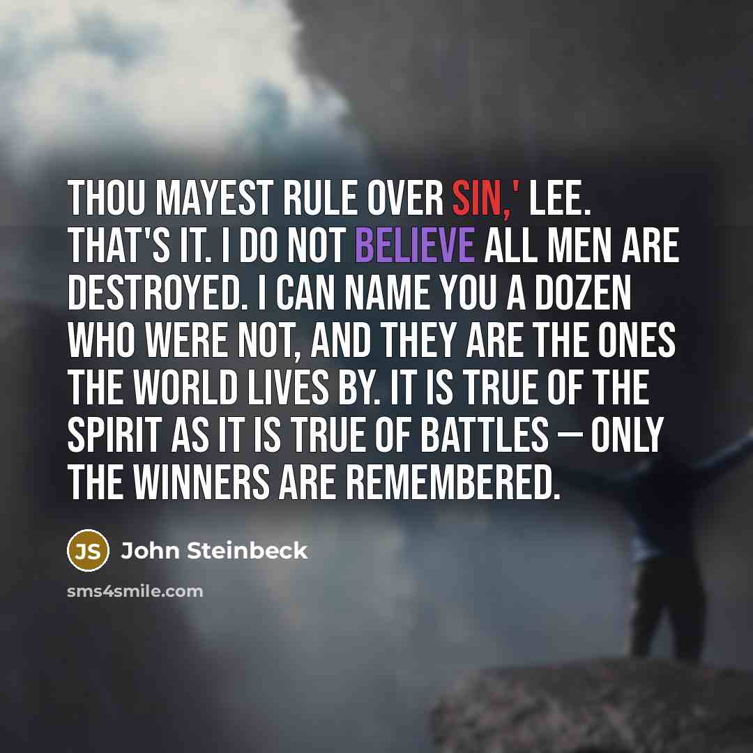“Thou mayest rule over sin,' Lee. That's it. I do not believe all men are destroyed. I can name you a dozen who were not, and they are the ones the world lives by. It is true of the spirit as it is true of battles — only the winners are remembered.” quote by John Steinbeck