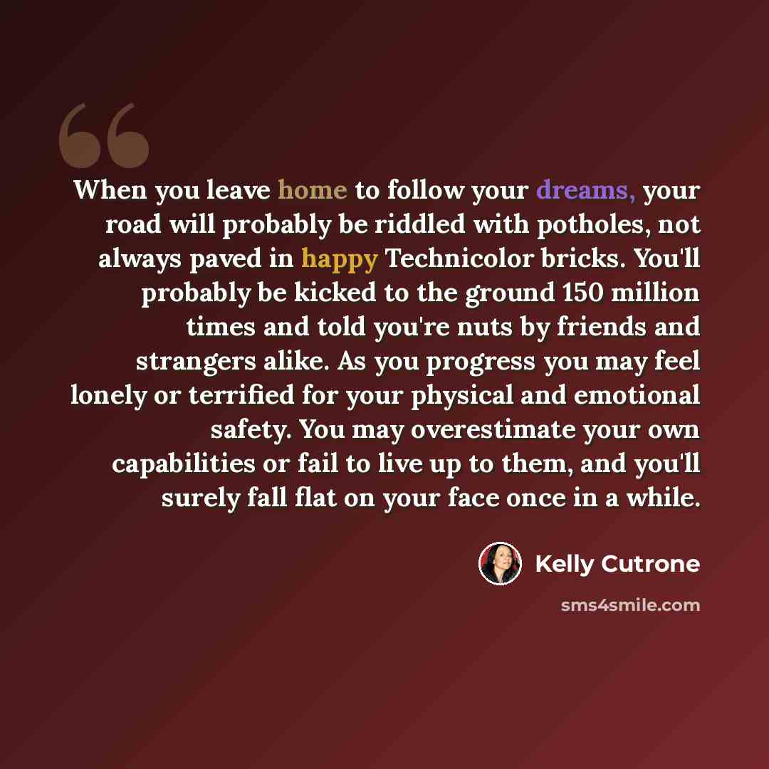 “When you leave home to follow your dreams, your road will probably be riddled with potholes, not always paved in happy Technicolor bricks. You'll probably be kicked to the ground 150 million times and told you're nuts by friends and strangers alike. As you progress you may feel lonely or terrified…” quote by Kelly Cutrone