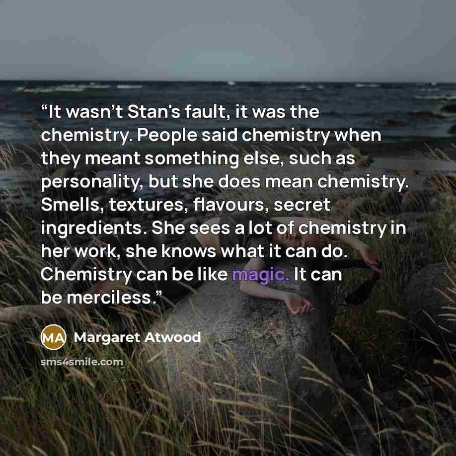 “It wasn't Stan's fault, it was the chemistry. People said chemistry when they meant something else, such as personality, but she does mean chemistry. Smells, textures, flavours, secret ingredients. She sees a lot of chemistry in her work, she knows what it can do. Chemistry can be like magic. It…” quote by Margaret Atwood