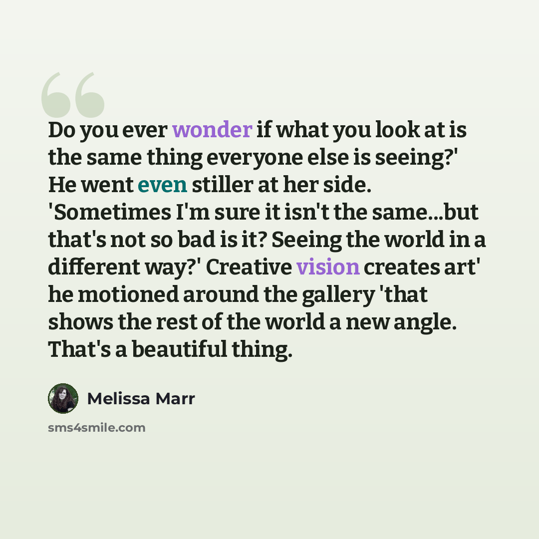“Do you ever wonder if what you look at is the same thing everyone else is seeing?' He went even stiller at her side. 'Sometimes I'm sure it isn't the same...but that's not so bad is it? Seeing the world in a different way?' Creative vision creates art' he motioned around the gallery 'that shows…” quote by Melissa Marr