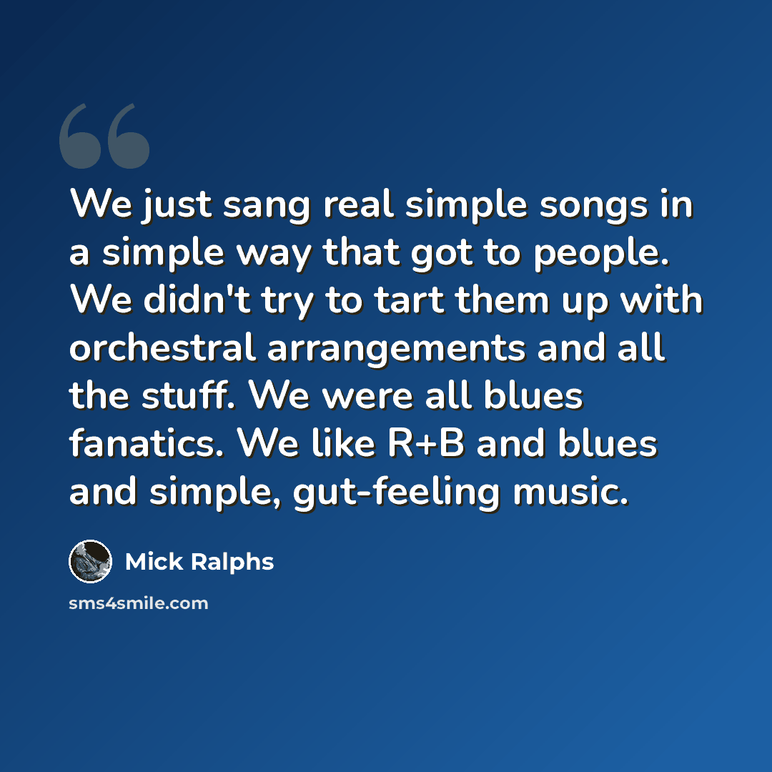 “We just sang real simple songs in a simple way that got to people. We didn't try to tart them up with orchestral arrangements and all the stuff. We were all blues fanatics. We like R+B and blues and simple, gut-feeling music.” quote by Mick Ralphs