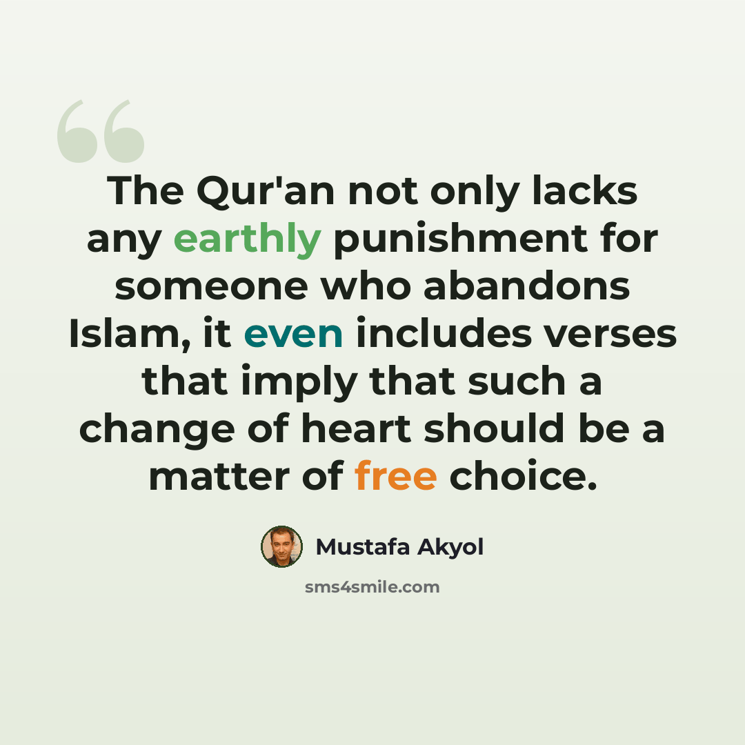 “The Qur'an not only lacks any earthly punishment for someone who abandons Islam, it even includes verses that imply that such a change of heart should be a matter of free choice.” quote by Mustafa Akyol