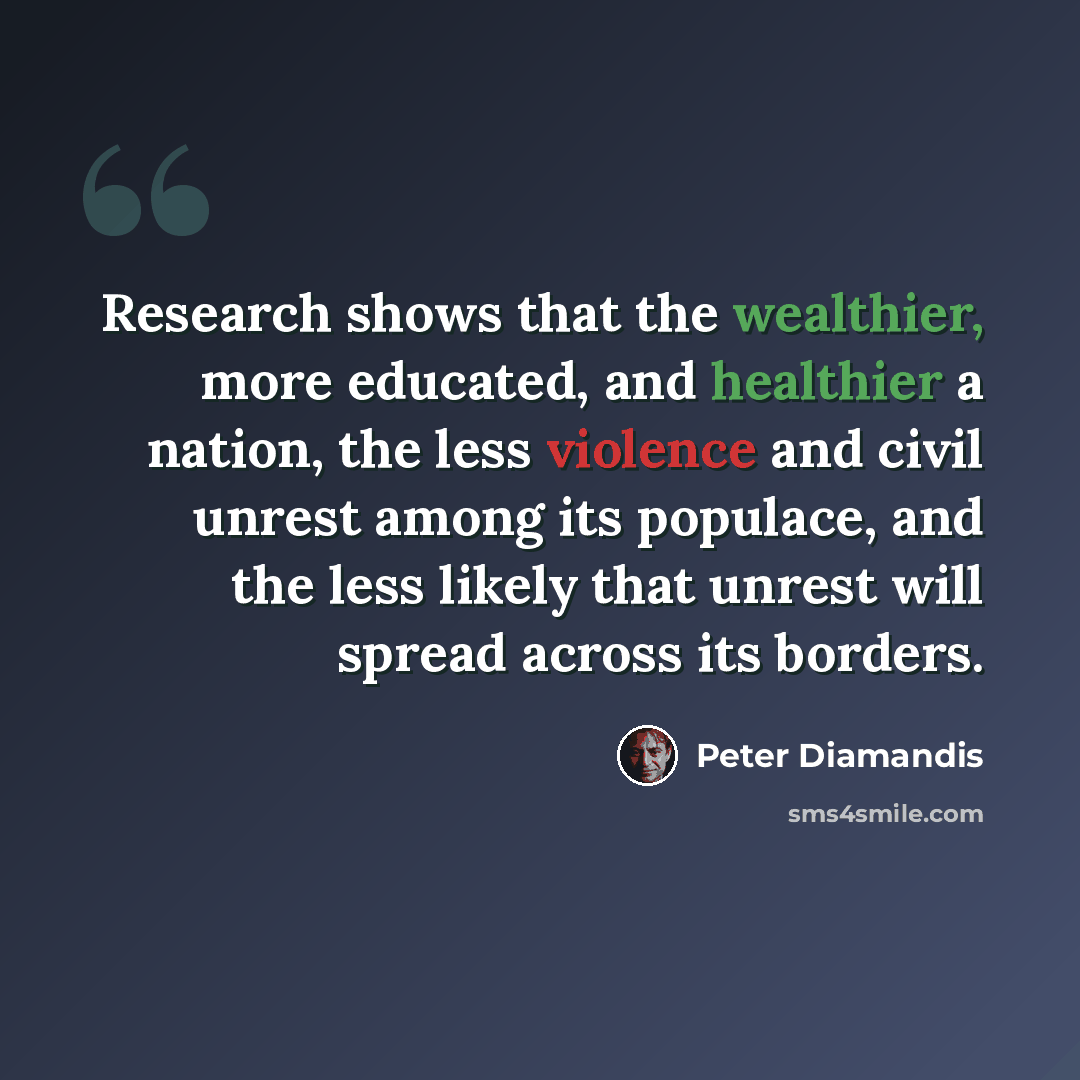 “Research shows that the wealthier, more educated, and healthier a nation, the less violence and civil unrest among its populace, and the less likely that unrest will spread across its borders.” quote by Peter Diamandis