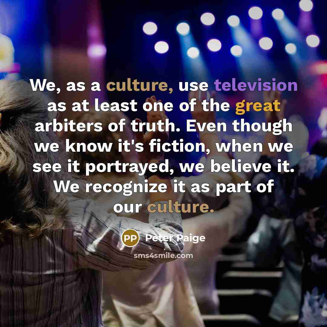 “We, as a culture, use television as at least one of the great arbiters of truth. Even though we know it's fiction, when we see it portrayed, we believe it. We recognize it as part of our culture.” quote by Peter Paige