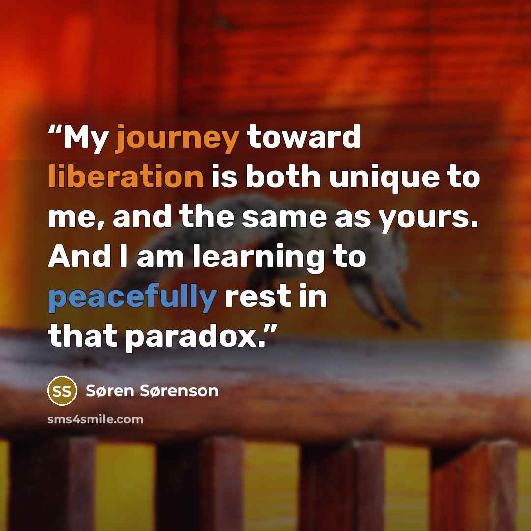“My journey toward liberation is both unique to me, and the same as yours. And I am learning to peacefully rest in that paradox.” quote by Søren Sørenson