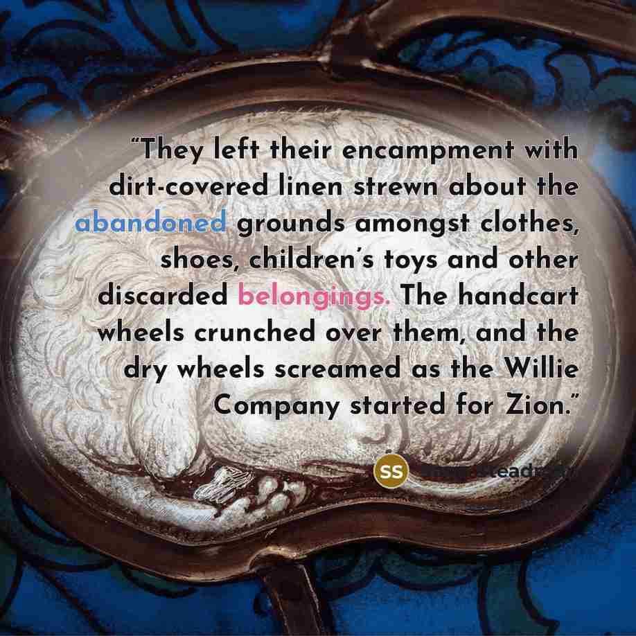 “They left their encampment with dirt-covered linen strewn about the abandoned grounds amongst clothes, shoes, children’s toys and other discarded belongings. The handcart wheels crunched over them, and the dry wheels screamed as the Willie Company started for Zion.” quote by Sage Steadman