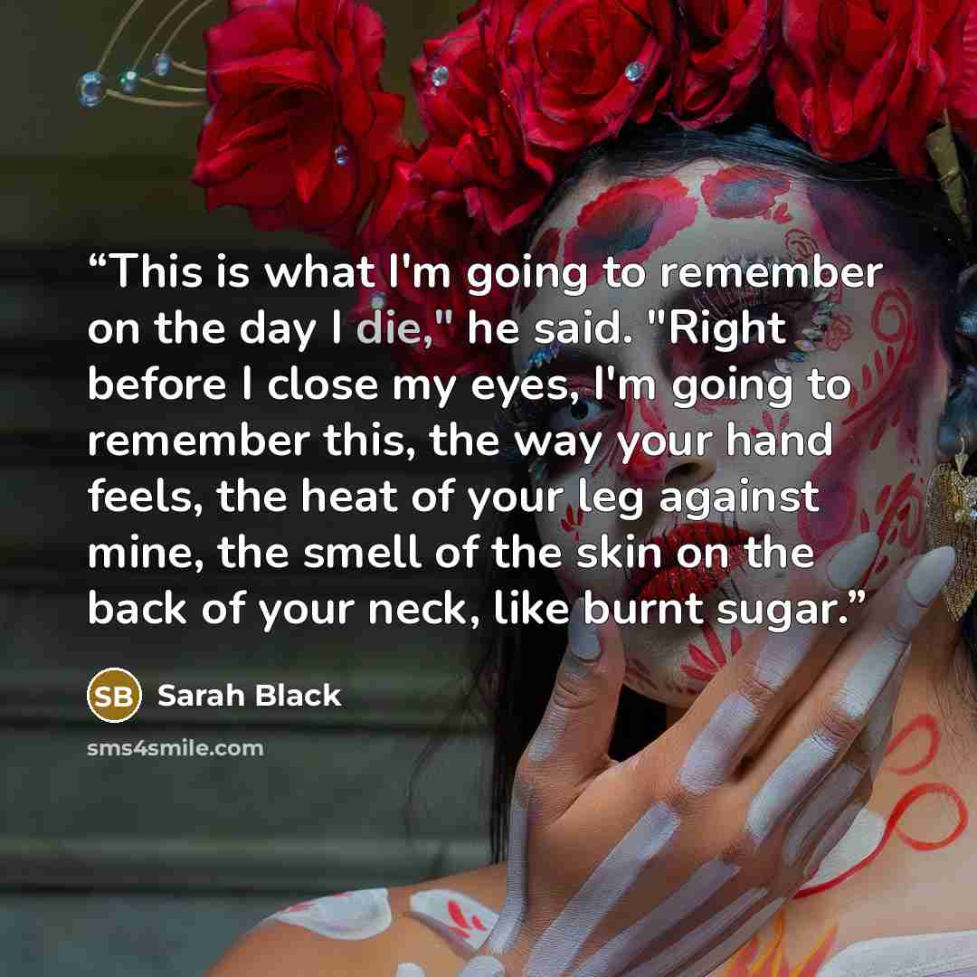 “This is what I'm going to remember on the day I die," he said. "Right before I close my eyes, I'm going to remember this, the way your hand feels, the heat of your leg against mine, the smell of the skin on the back of your neck, like burnt sugar.” quote by Sarah Black