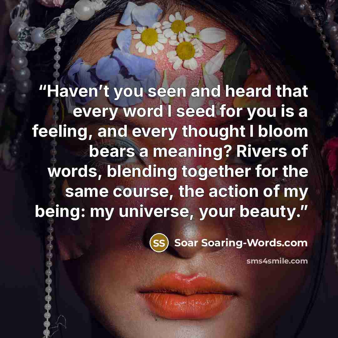 “Haven’t you seen and heard that every word I seed for you is a feeling, and every thought I bloom bears a meaning? Rivers of words, blending together for the same course, the action of my being: my universe, your beauty.” quote by Soar Soaring-Words.com