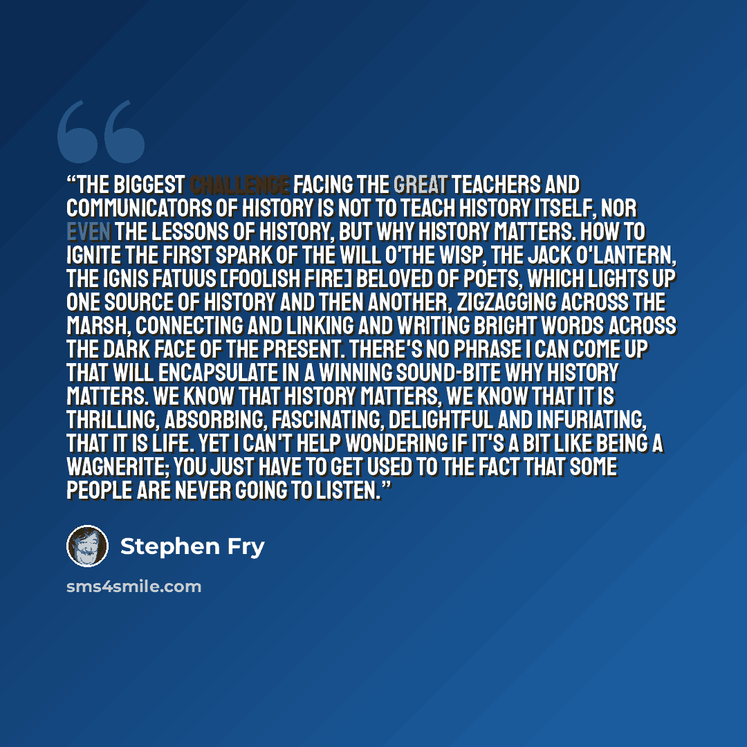“The biggest challenge facing the great teachers and communicators of history is not to teach history itself, nor even the lessons of history, but why history matters. How to ignite the first spark of the will o'the wisp, the Jack o'lantern, the ignis fatuus [foolish fire] beloved of poets, which…” quote by Stephen Fry