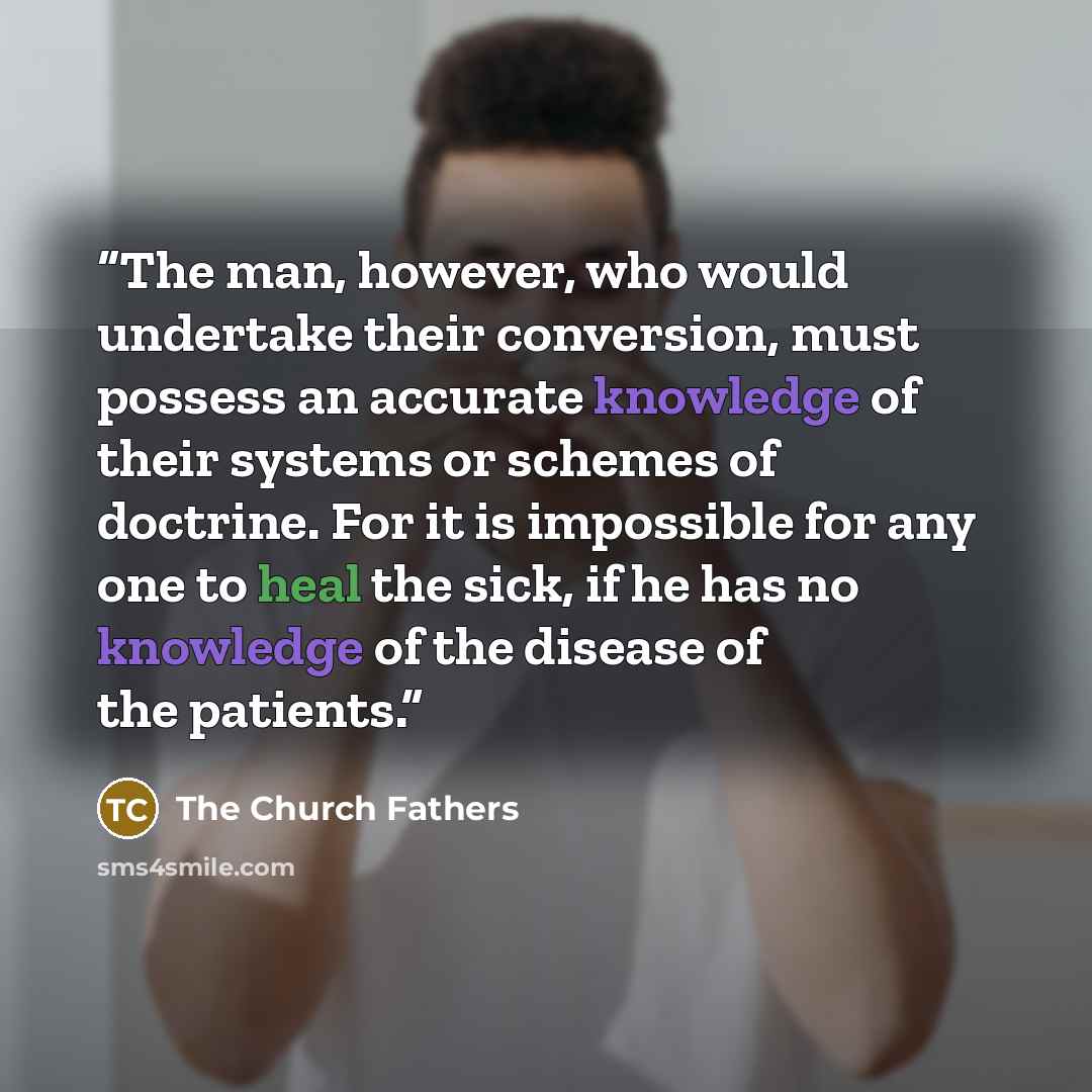 “The man, however, who would undertake their conversion, must possess an accurate knowledge of their systems or schemes of doctrine. For it is impossible for any one to heal the sick, if he has no knowledge of the disease of the patients.” quote by The Church Fathers