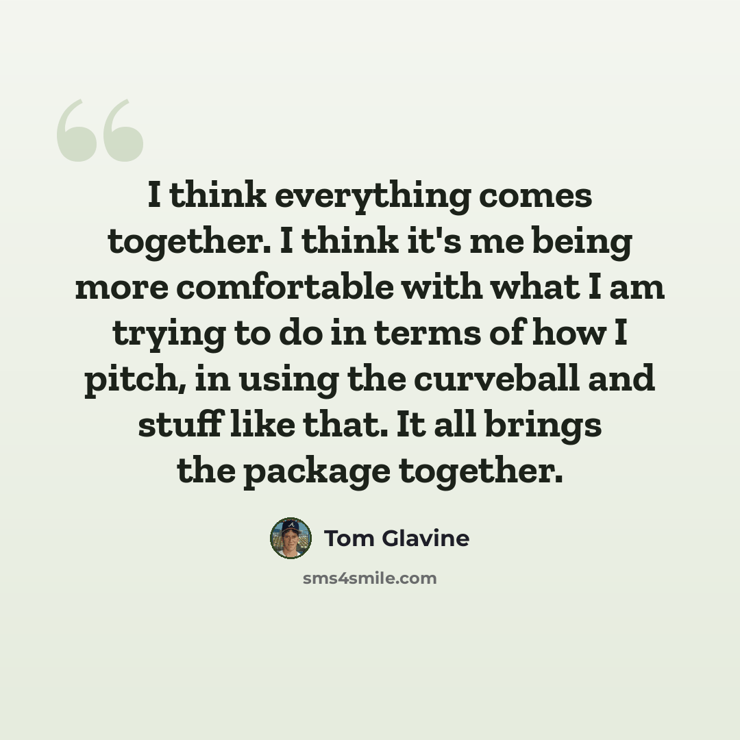“I think everything comes together. I think it's me being more comfortable with what I am trying to do in terms of how I pitch, in using the curveball and stuff like that. It all brings the package together.” quote by Tom Glavine