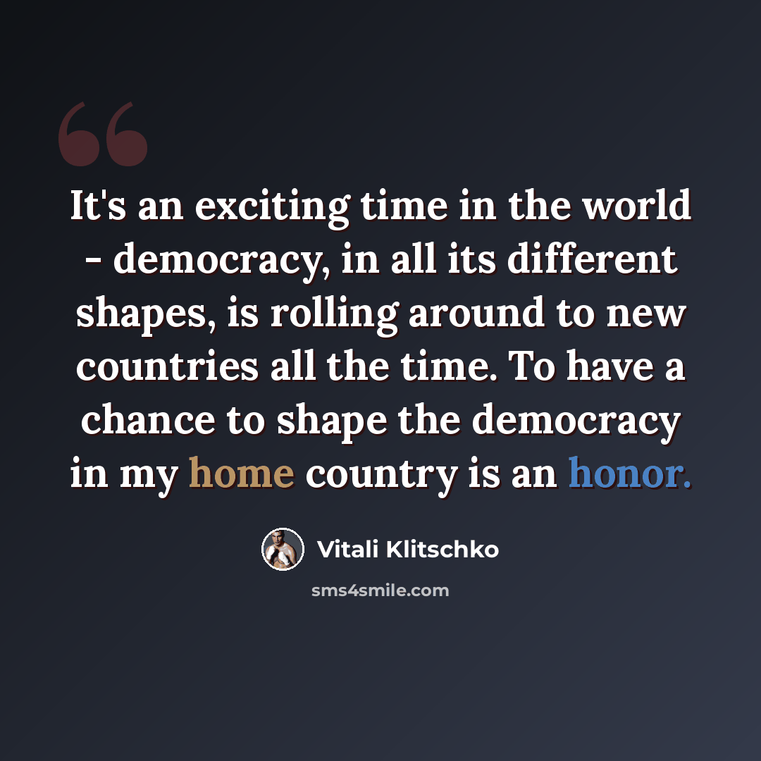 “It's an exciting time in the world - democracy, in all its different shapes, is rolling around to new countries all the time. To have a chance to shape the democracy in my home country is an honor.” quote by Vitali Klitschko