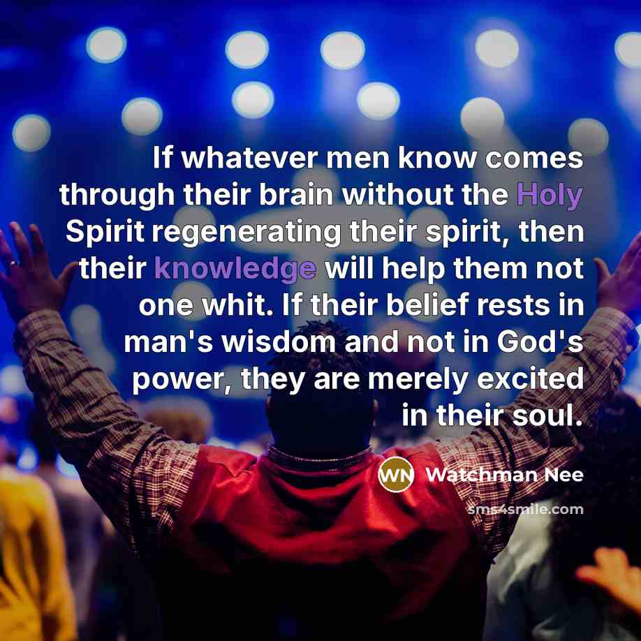 “If whatever men know comes through their brain without the Holy Spirit regenerating their spirit, then their knowledge will help them not one whit. If their belief rests in man's wisdom and not in God's power, they are merely excited in their soul.” quote by Watchman Nee