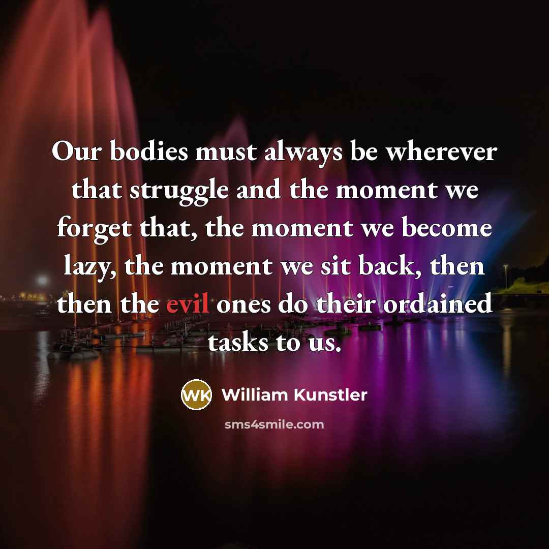 “Our bodies must always be wherever that struggle and the moment we forget that, the moment we become lazy, the moment we sit back, then then the evil ones do their ordained tasks to us.” quote by William Kunstler