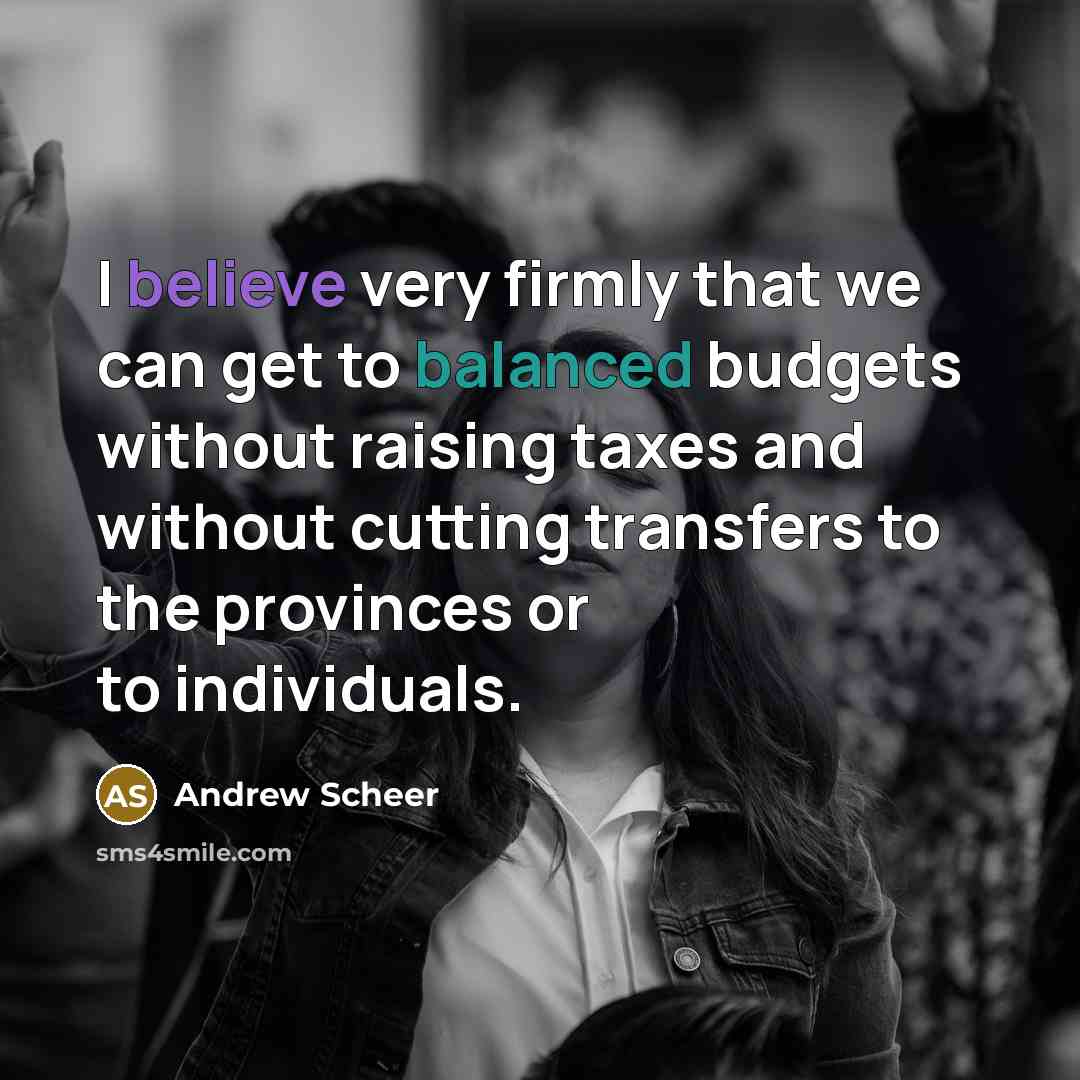“I believe very firmly that we can get to balanced budgets without raising taxes and without cutting transfers to the provinces or to individuals.” quote by Andrew Scheer