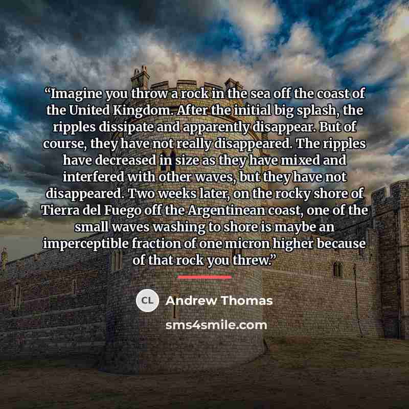 “Imagine you throw a rock in the sea off the coast of the United Kingdom. After the initial big splash, the ripples dissipate and apparently disappear. But of course, they have not really disappeared. The ripples have decreased in size as they have mixed and interfered with other waves, but they…” quote by Andrew Thomas
