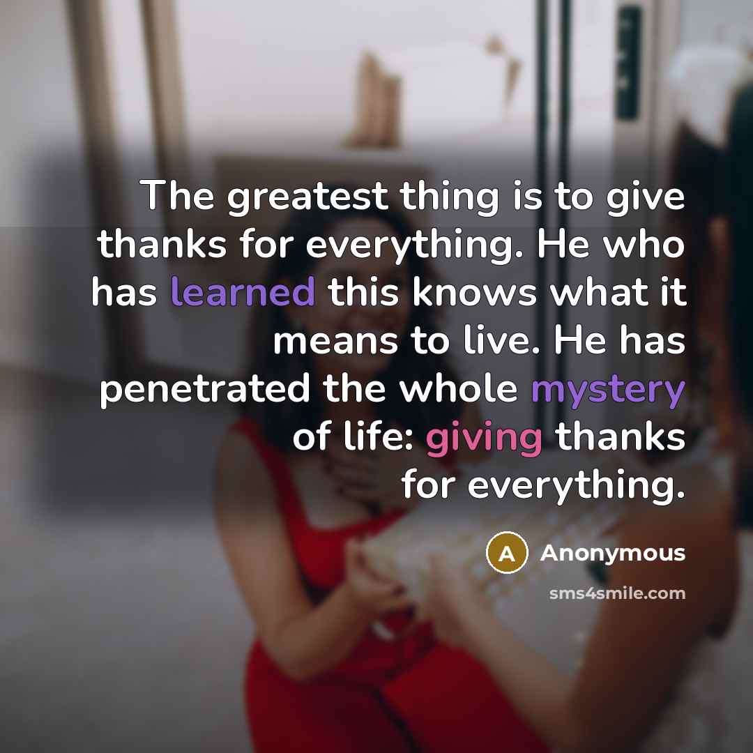“The greatest thing is to give thanks for everything. He who has learned this knows what it means to live. He has penetrated the whole mystery of life: giving thanks for everything.” quote by Anonymous