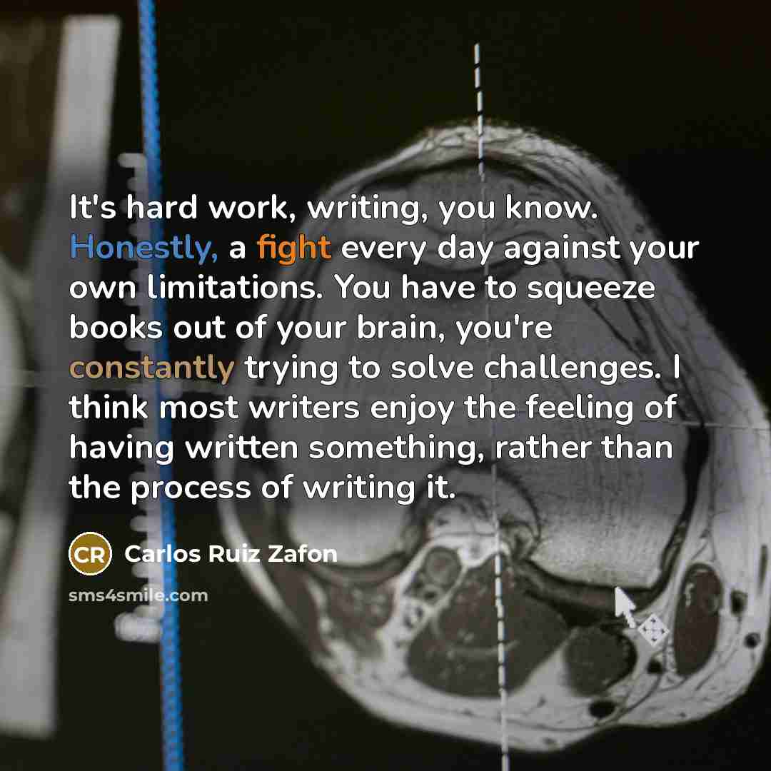 “It's hard work, writing, you know. Honestly, a fight every day against your own limitations. You have to squeeze books out of your brain, you're constantly trying to solve challenges. I think most writers enjoy the feeling of having written something, rather than the process of writing it.” quote by Carlos Ruiz Zafon