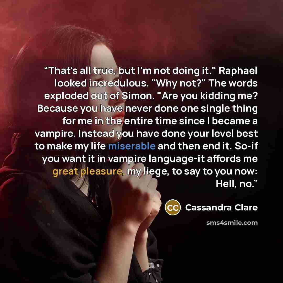 “That's all true, but I'm not doing it." Raphael looked incredulous. "Why not?" The words exploded out of Simon. "Are you kidding me? Because you have never done one single thing for me in the entire time since I became a vampire. Instead you have done your level best to make my life miserable and…” quote by Cassandra Clare