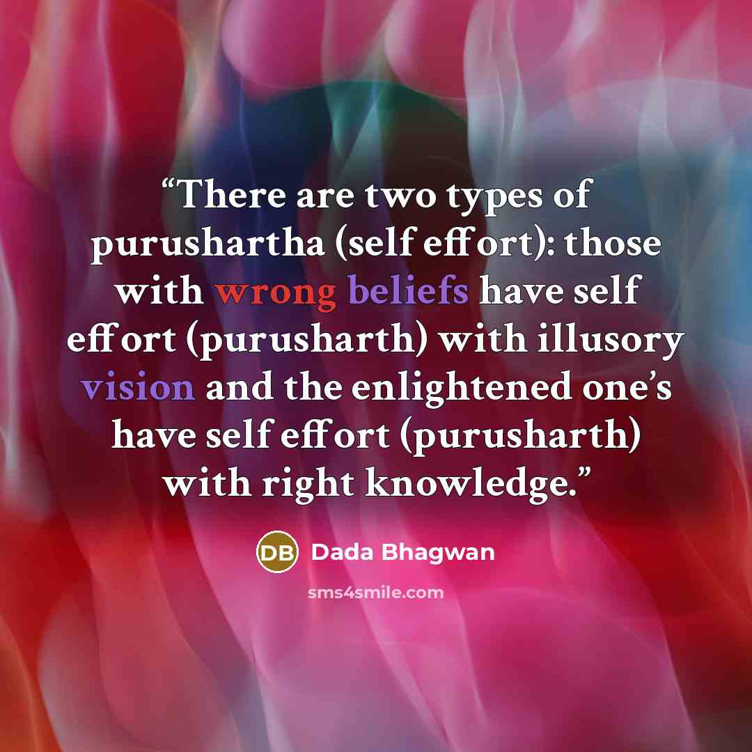 “There are two types of purushartha (self effort): those with wrong beliefs have self effort (purusharth) with illusory vision and the enlightened one’s have self effort (purusharth) with right knowledge.” quote by Dada Bhagwan