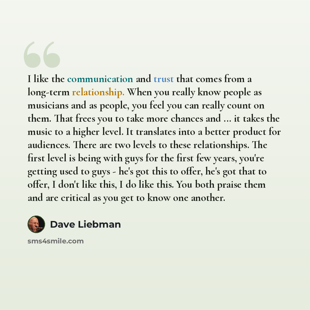 “I like the communication and trust that comes from a long-term relationship. When you really know people as musicians and as people, you feel you can really count on them. That frees you to take more chances and ... it takes the music to a higher level. It translates into a better product for…” quote by Dave Liebman