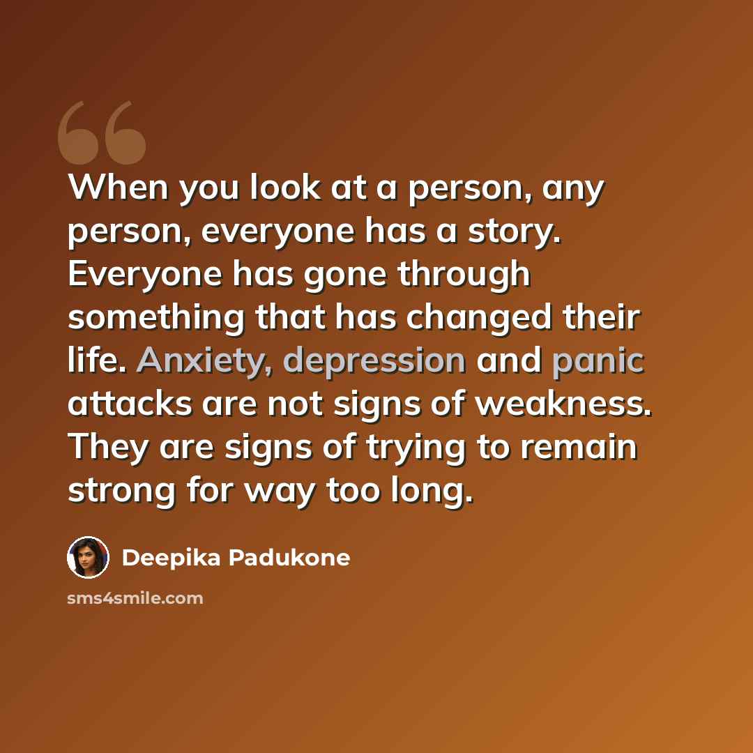 “When you look at a person, any person, everyone has a story. Everyone has gone through something that has changed their life. Anxiety, depression and panic attacks are not signs of weakness. They are signs of trying to remain strong for way too long.” quote by Deepika Padukone