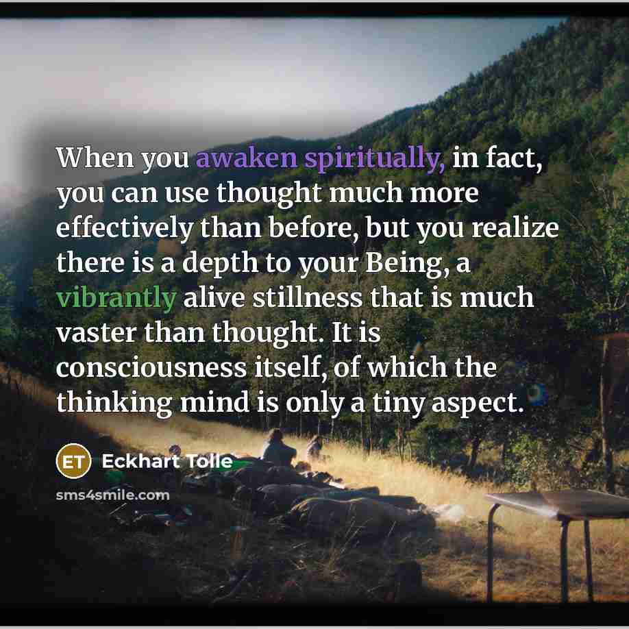 “When you awaken spiritually, in fact, you can use thought much more effectively than before, but you realize there is a depth to your Being, a vibrantly alive stillness that is much vaster than thought. It is consciousness itself, of which the thinking mind is only a tiny aspect.” quote by Eckhart Tolle