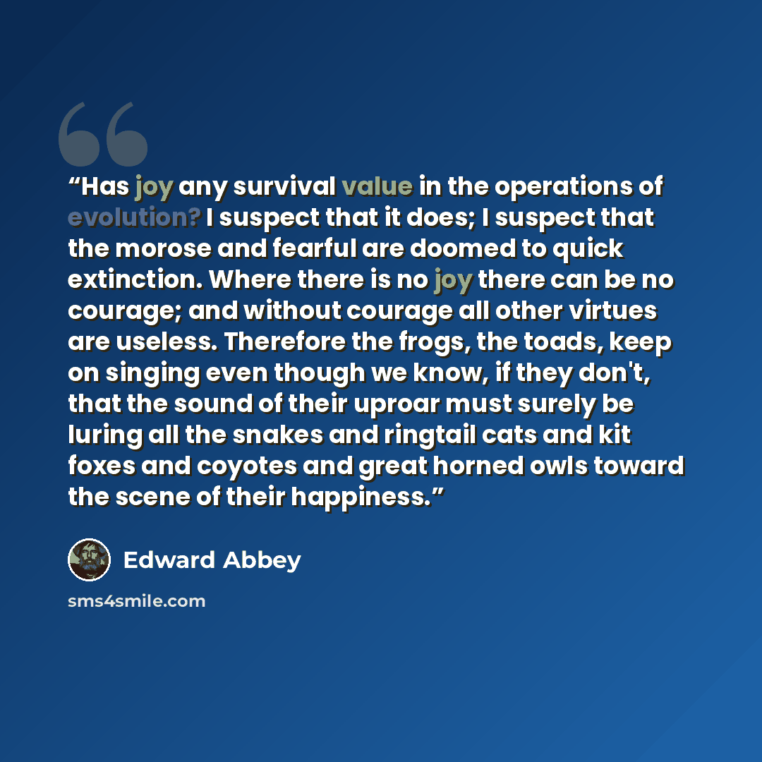 “Has joy any survival value in the operations of evolution? I suspect that it does; I suspect that the morose and fearful are doomed to quick extinction. Where there is no joy there can be no courage; and without courage all other virtues are useless. Therefore the frogs, the toads, keep on singing…” quote by Edward Abbey