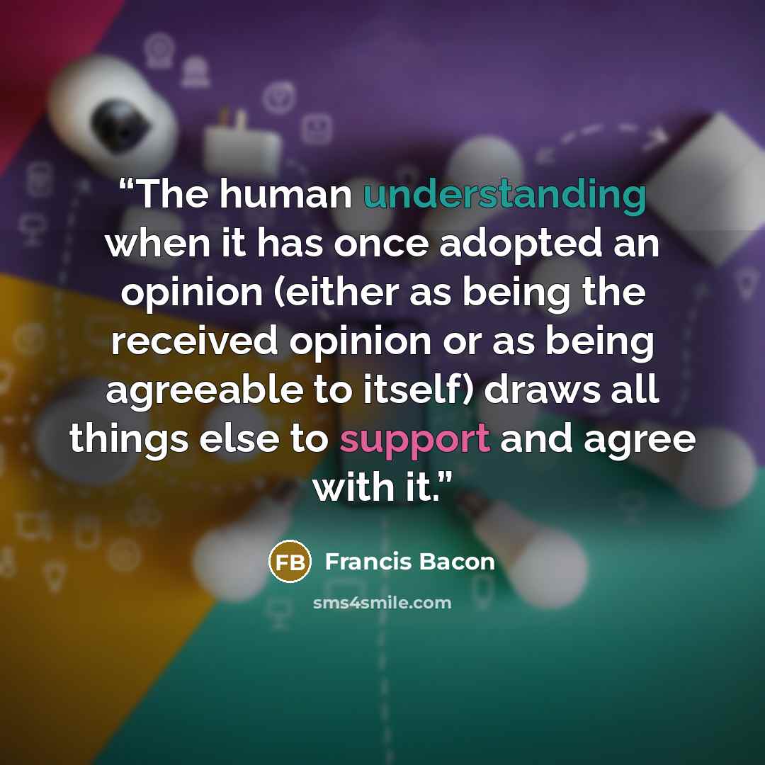 “The human understanding when it has once adopted an opinion (either as being the received opinion or as being agreeable to itself) draws all things else to support and agree with it.” quote by Francis Bacon