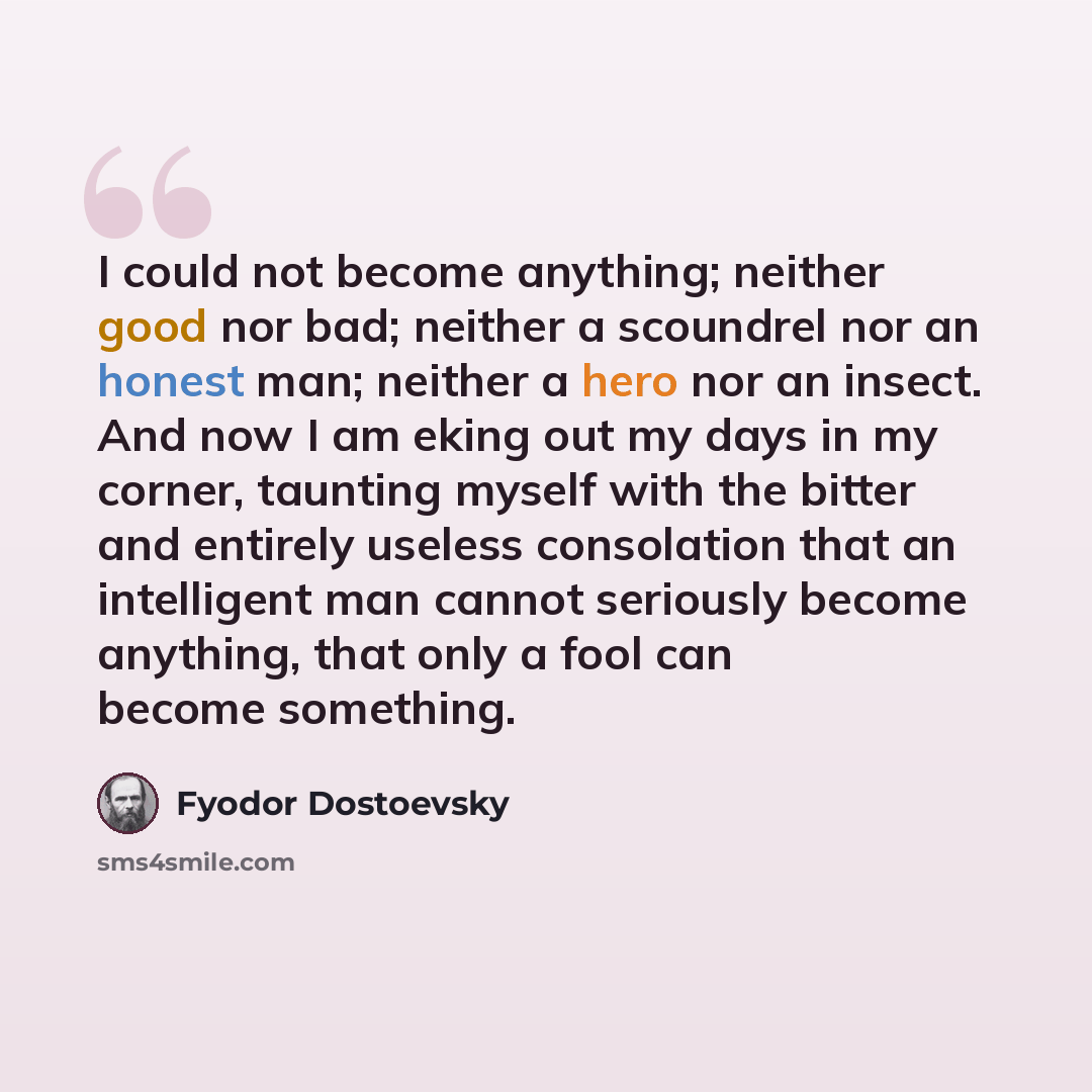 “I could not become anything; neither good nor bad; neither a scoundrel nor an honest man; neither a hero nor an insect. And now I am eking out my days in my corner, taunting myself with the bitter and entirely useless consolation that an intelligent man cannot seriously become anything, that only…” quote by Fyodor Dostoevsky
