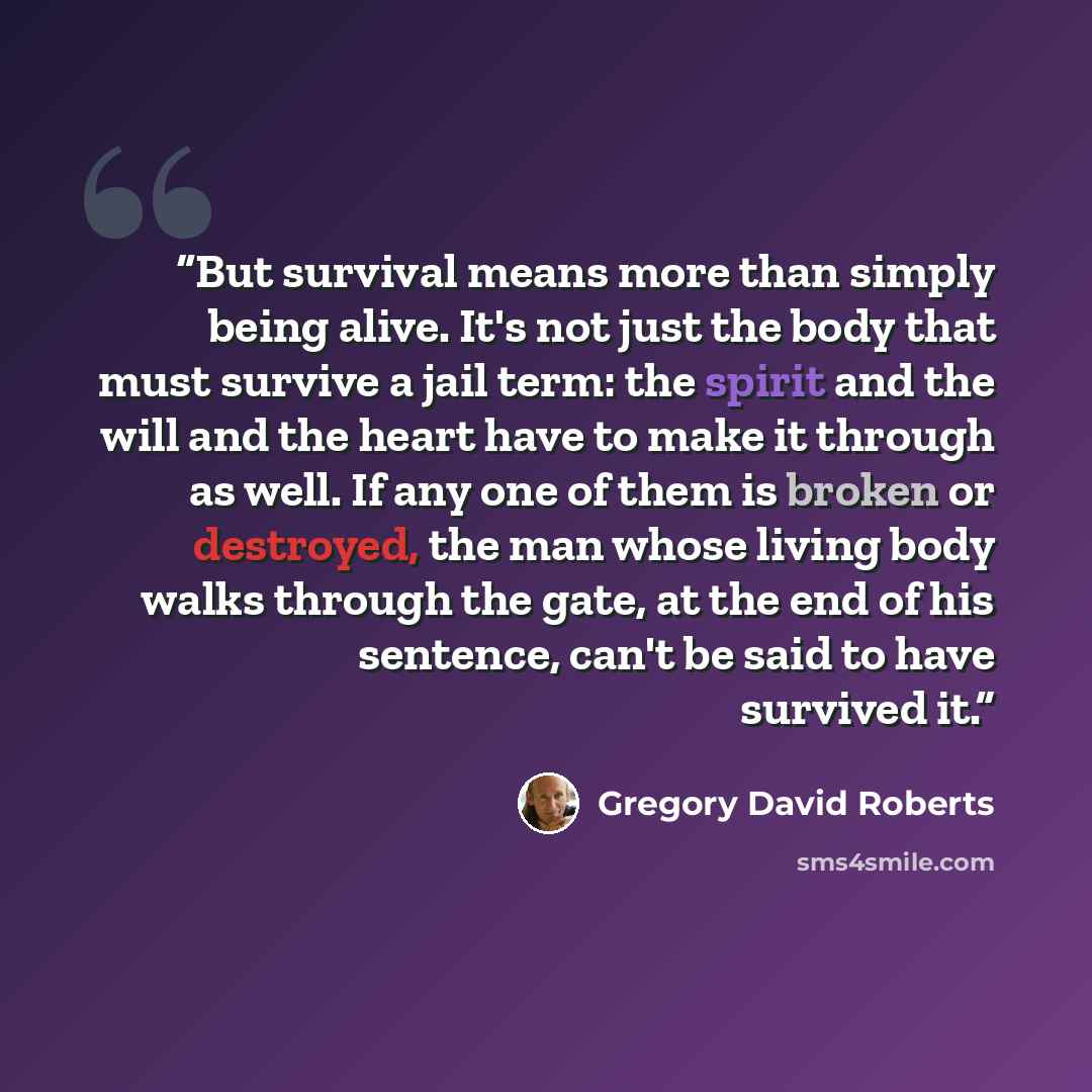 “But survival means more than simply being alive. It's not just the body that must survive a jail term: the spirit and the will and the heart have to make it through as well. If any one of them is broken or destroyed, the man whose living body walks through the gate, at the end of his sentence…” quote by Gregory David Roberts