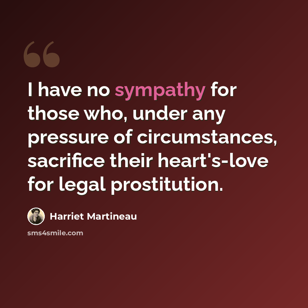 “I have no sympathy for those who, under any pressure of circumstances, sacrifice their heart's-love for legal prostitution.” quote by Harriet Martineau