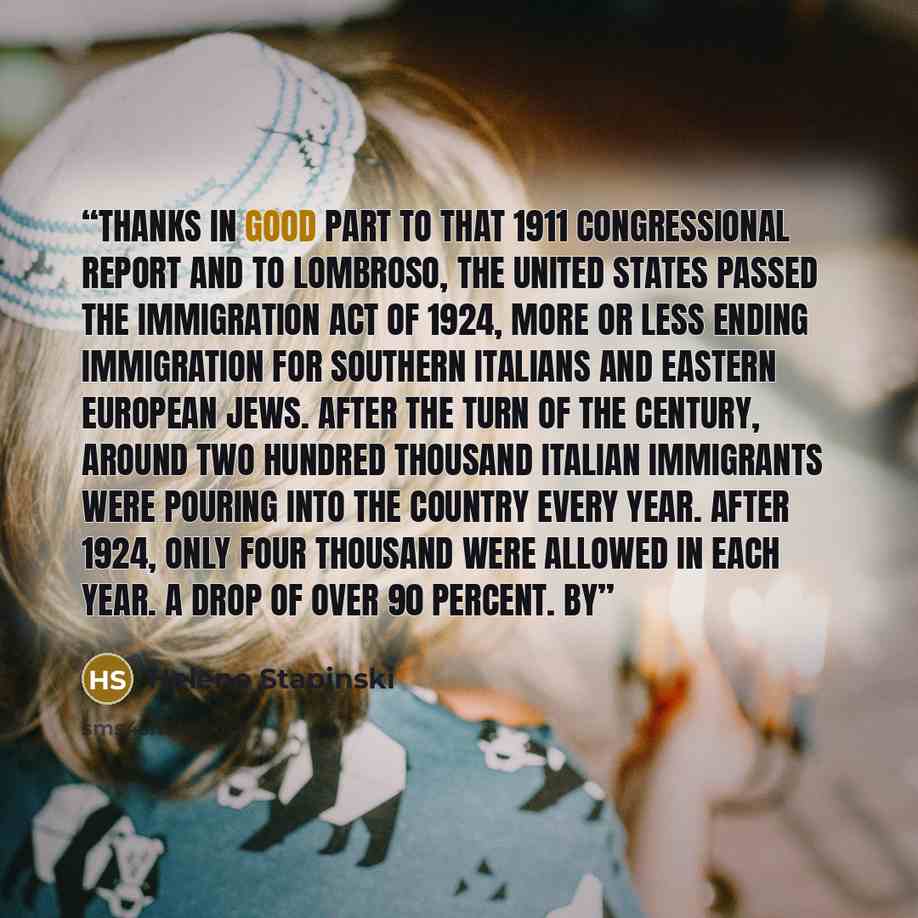 “Thanks in good part to that 1911 congressional report and to Lombroso, the United States passed the Immigration Act of 1924, more or less ending immigration for Southern Italians and Eastern European Jews. After the turn of the century, around two hundred thousand Italian immigrants were pouring…” quote by Helene Stapinski