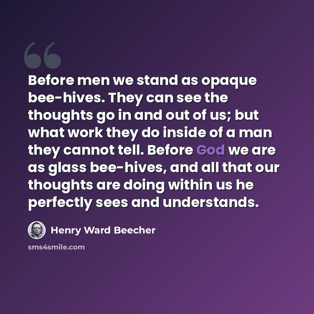 “Before men we stand as opaque bee-hives. They can see the thoughts go in and out of us; but what work they do inside of a man they cannot tell. Before God we are as glass bee-hives, and all that our thoughts are doing within us he perfectly sees and understands.” quote by Henry Ward Beecher