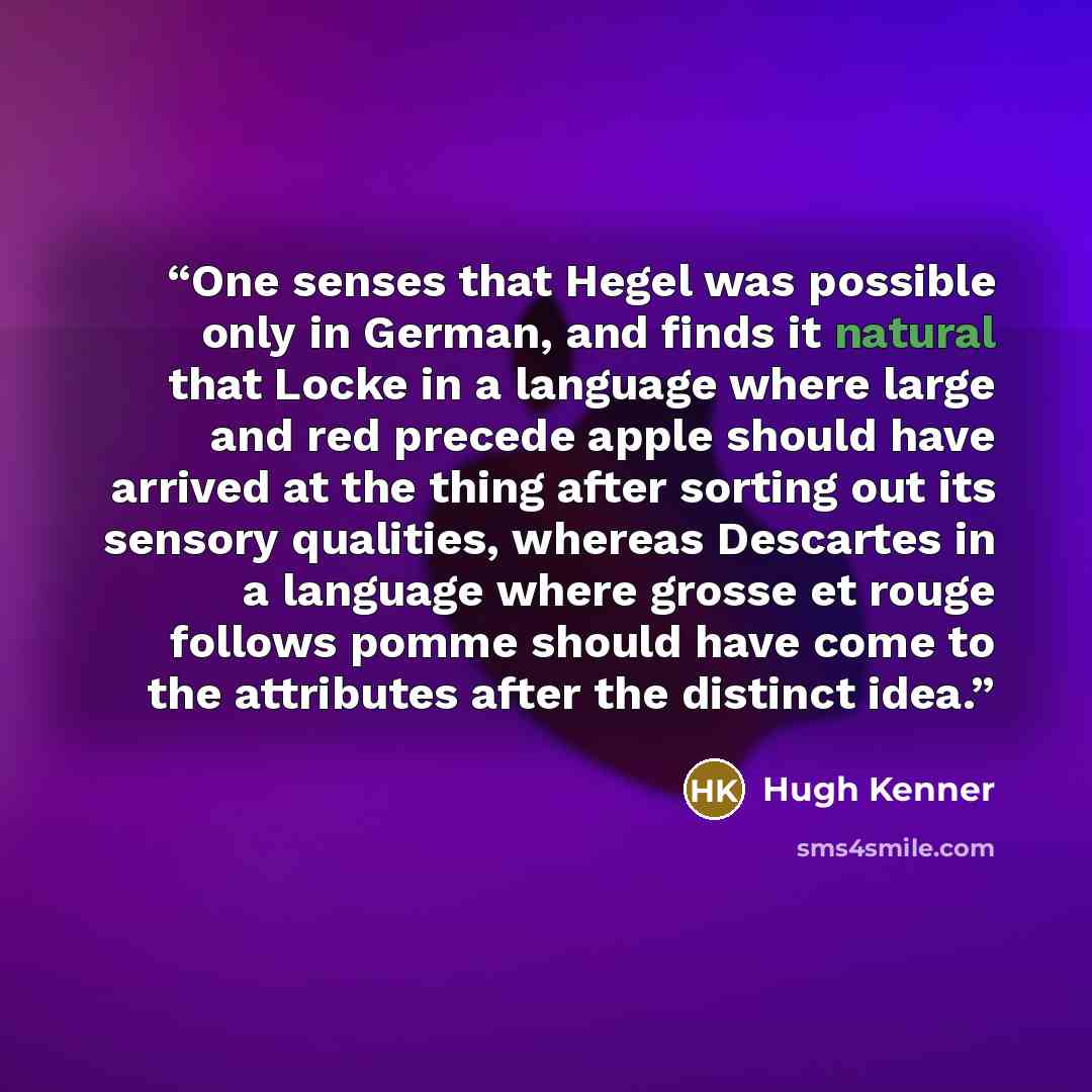 “One senses that Hegel was possible only in German, and finds it natural that Locke in a language where large and red precede apple should have arrived at the thing after sorting out its sensory qualities, whereas Descartes in a language where grosse et rouge follows pomme should have come to the…” quote by Hugh Kenner