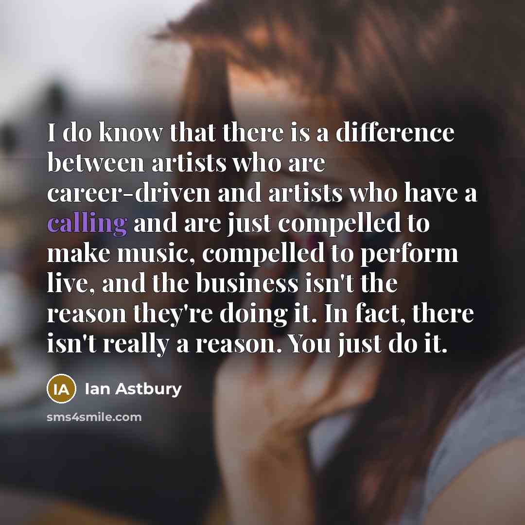 “I do know that there is a difference between artists who are career-driven and artists who have a calling and are just compelled to make music, compelled to perform live, and the business isn't the reason they're doing it. In fact, there isn't really a reason. You just do it.” quote by Ian Astbury