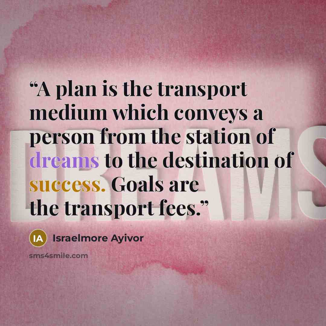 “A plan is the transport medium which conveys a person from the station of dreams to the destination of success. Goals are the transport fees.” quote by Israelmore Ayivor