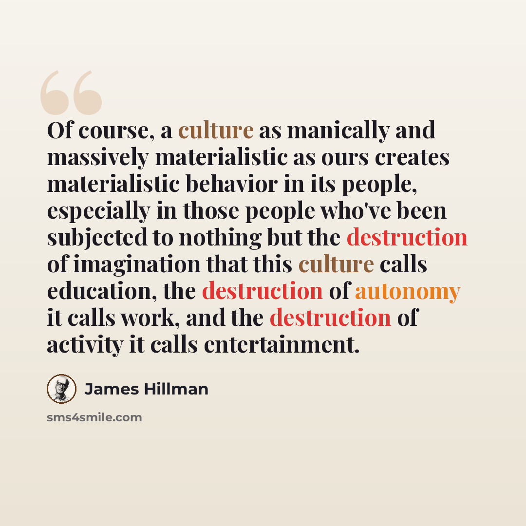 “Of course, a culture as manically and massively materialistic as ours creates materialistic behavior in its people, especially in those people who've been subjected to nothing but the destruction of imagination that this culture calls education, the destruction of autonomy it calls work, and the…” quote by James Hillman