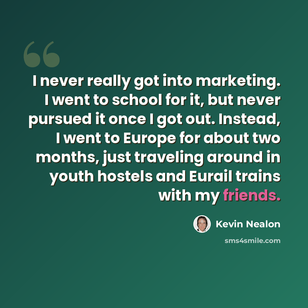“I never really got into marketing. I went to school for it, but never pursued it once I got out. Instead, I went to Europe for about two months, just traveling around in youth hostels and Eurail trains with my friends.” quote by Kevin Nealon
