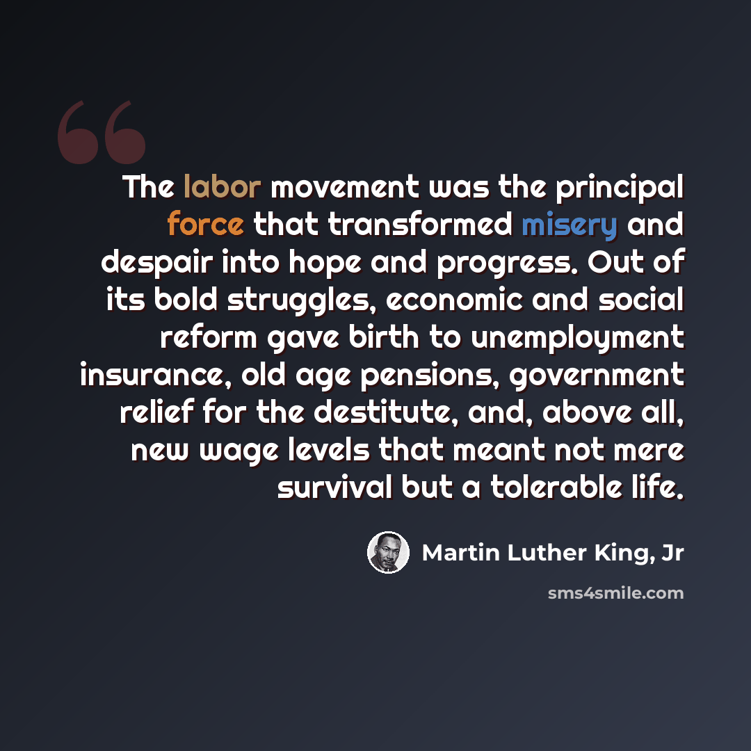 “The labor movement was the principal force that transformed misery and despair into hope and progress. Out of its bold struggles, economic and social reform gave birth to unemployment insurance, old age pensions, government relief for the destitute, and, above all, new wage levels that meant not…” quote by Martin Luther King, Jr