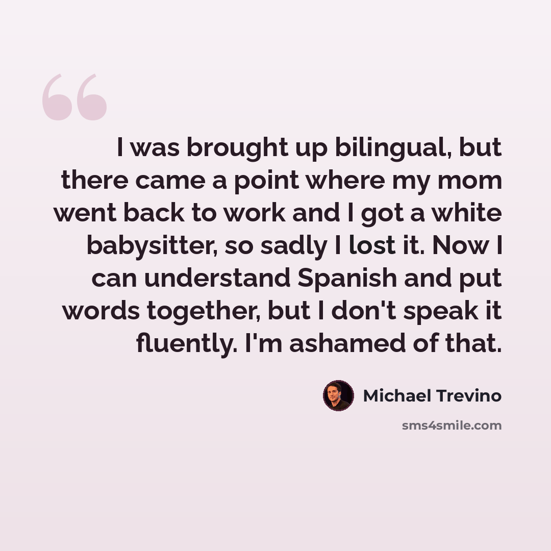 “I was brought up bilingual, but there came a point where my mom went back to work and I got a white babysitter, so sadly I lost it. Now I can understand Spanish and put words together, but I don't speak it fluently. I'm ashamed of that.” quote by Michael Trevino