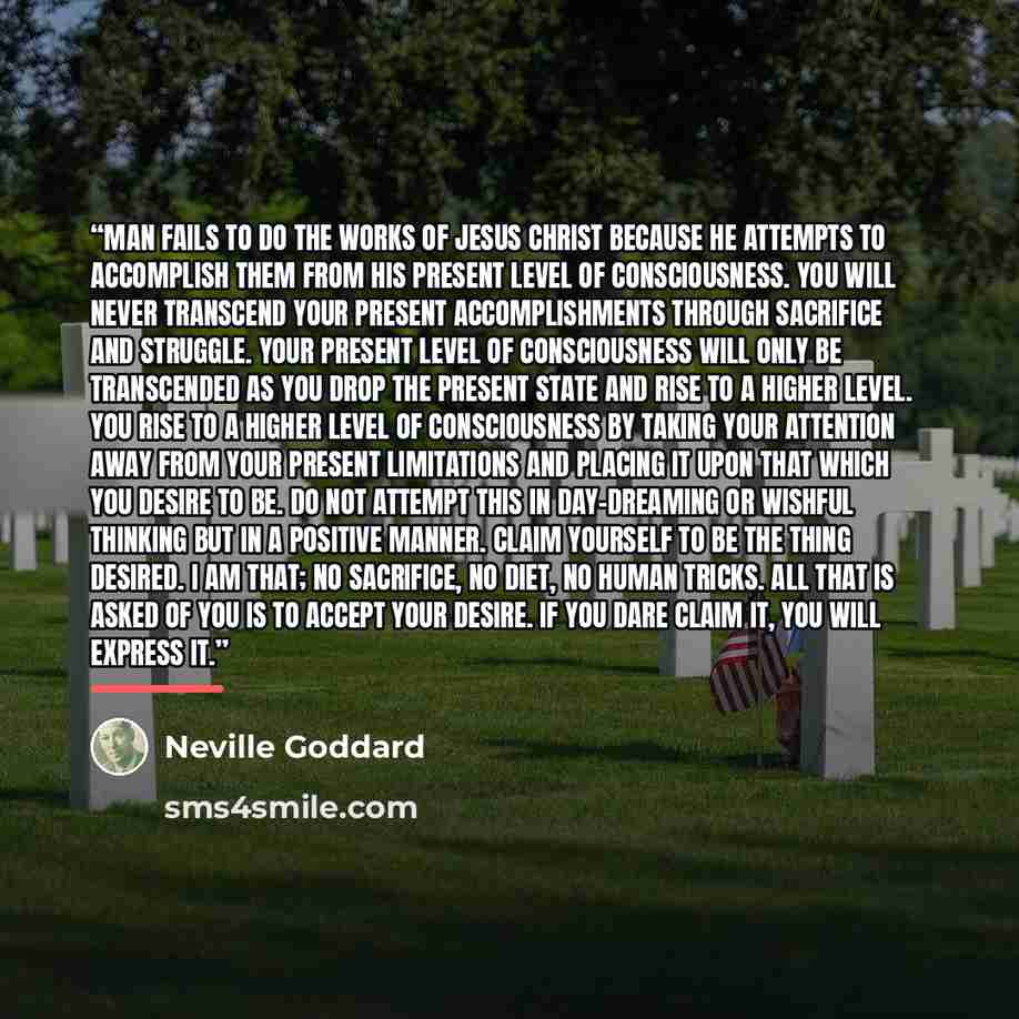 “Man fails to do the works of Jesus Christ because he attempts to accomplish them from his present level of consciousness. You will never transcend your present accomplishments through sacrifice and struggle. Your present level of consciousness will only be transcended as you drop the present state…” quote by Neville Goddard