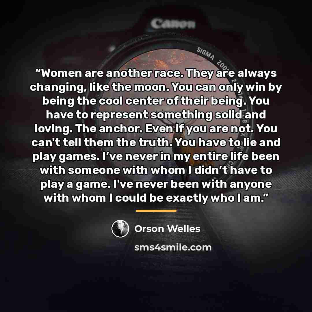 “Women are another race. They are always changing, like the moon. You can only win by being the cool center of their being. You have to represent something solid and loving. The anchor. Even if you are not. You can't tell them the truth. You have to lie and play games. I’ve never in my entire life…” quote by Orson Welles